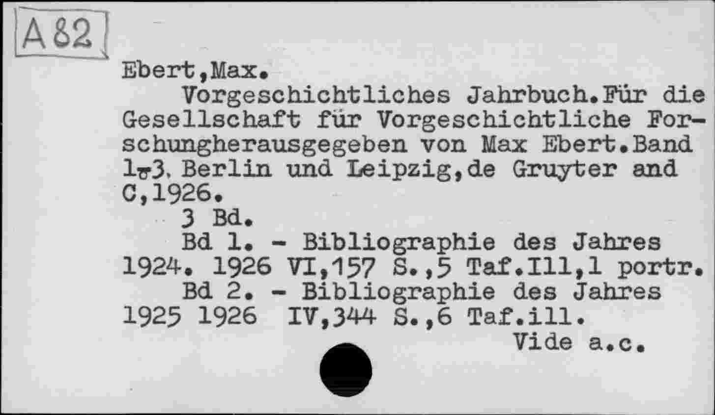 ﻿А 82
Ebert,Max.
Vorgeschichtliches Jahrbuch.Fur die Gesellschaft für Vorgeschichtliche Forschungherausgegeben von Max Ebert.Band 1^3. Berlin und Leipzig,de Gruyter and 0,1926.
3 Bd.
Bd 1. - Bibliographie des Jahres 1924. 1926 VI,157 S.,5 Taf.111,1 portr.
Bd 2. - Bibliographie des Jahres 1925 1926 IV,344 S.,6 Taf.ill.
Vide a.c.